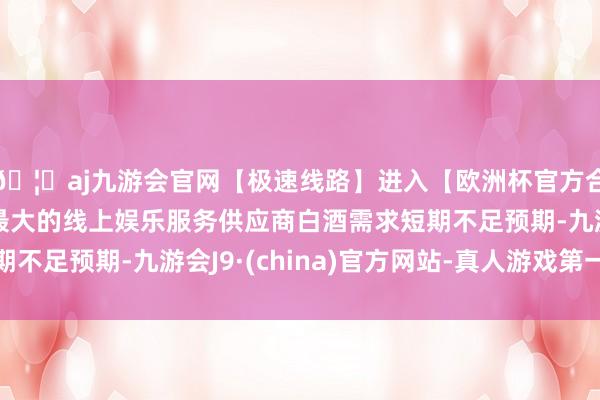 🦄aj九游会官网【极速线路】进入【欧洲杯官方合作网站】华人市场最大的线上娱乐服务供应商白酒需求短期不足预期-九游会J9·(china)官方网站-真人游戏第一品牌