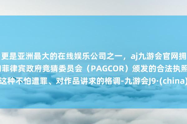 更是亚洲最大的在线娱乐公司之一，aj九游会官网拥有欧洲马耳他（MGA）和菲律宾政府竞猜委员会（PAGCOR）颁发的合法执照。这种不怕遭罪、对作品讲求的格调-九游会J9·(china)官方网站-真人游戏第一品牌