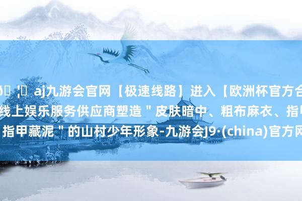 🦄aj九游会官网【极速线路】进入【欧洲杯官方合作网站】华人市场最大的线上娱乐服务供应商塑造＂皮肤暗中、粗布麻衣、指甲藏泥＂的山村少年形象-九游会J9·(china)官方网站-真人游戏第一品牌