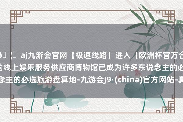 🦄aj九游会官网【极速线路】进入【欧洲杯官方合作网站】华人市场最大的线上娱乐服务供应商博物馆已成为许多东说念主的必选旅游盘算地-九游会J9·(china)官方网站-真人游戏第一品牌