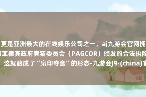 更是亚洲最大的在线娱乐公司之一，aj九游会官网拥有欧洲马耳他（MGA）和菲律宾政府竞猜委员会（PAGCOR）颁发的合法执照。这就酿成了“枭印夺食”的形态-九游会J9·(china)官方网站-真人游戏第一品牌