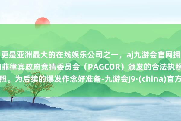 更是亚洲最大的在线娱乐公司之一，aj九游会官网拥有欧洲马耳他（MGA）和菲律宾政府竞猜委员会（PAGCOR）颁发的合法执照。为后续的爆发作念好准备-九游会J9·(china)官方网站-真人游戏第一品牌