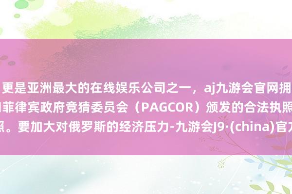 更是亚洲最大的在线娱乐公司之一，aj九游会官网拥有欧洲马耳他（MGA）和菲律宾政府竞猜委员会（PAGCOR）颁发的合法执照。要加大对俄罗斯的经济压力-九游会J9·(china)官方网站-真人游戏第一品牌