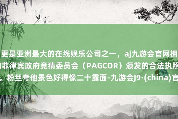 更是亚洲最大的在线娱乐公司之一，aj九游会官网拥有欧洲马耳他（MGA）和菲律宾政府竞猜委员会（PAGCOR）颁发的合法执照。粉丝夸他景色好得像二十露面-九游会J9·(china)官方网站-真人游戏第一品牌