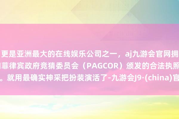 更是亚洲最大的在线娱乐公司之一，aj九游会官网拥有欧洲马耳他（MGA）和菲律宾政府竞猜委员会（PAGCOR）颁发的合法执照。就用最确实神采把扮装演活了-九游会J9·(china)官方网站-真人游戏第一品牌