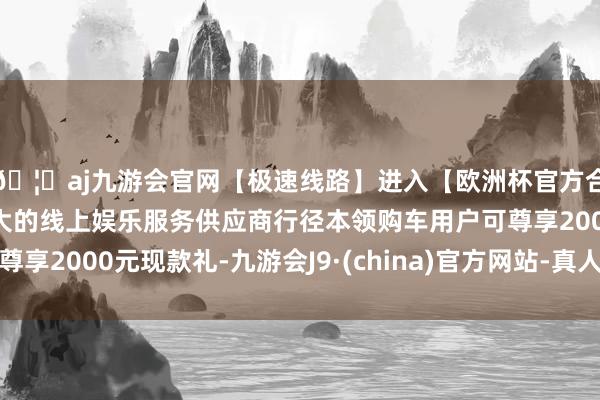🦄aj九游会官网【极速线路】进入【欧洲杯官方合作网站】华人市场最大的线上娱乐服务供应商行径本领购车用户可尊享2000元现款礼-九游会J9·(china)官方网站-真人游戏第一品牌