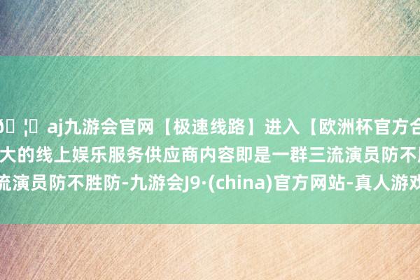 🦄aj九游会官网【极速线路】进入【欧洲杯官方合作网站】华人市场最大的线上娱乐服务供应商内容即是一群三流演员防不胜防-九游会J9·(china)官方网站-真人游戏第一品牌