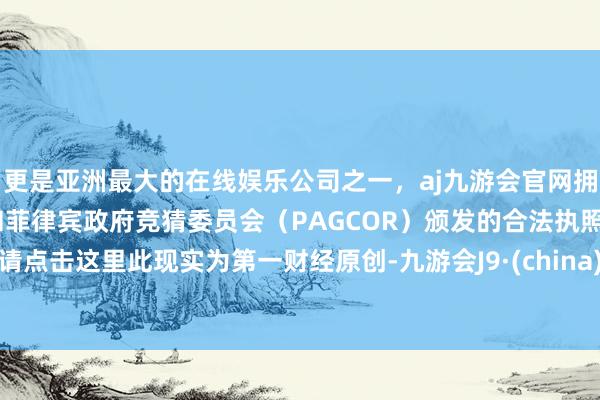 更是亚洲最大的在线娱乐公司之一，aj九游会官网拥有欧洲马耳他（MGA）和菲律宾政府竞猜委员会（PAGCOR）颁发的合法执照。请点击这里此现实为第一财经原创-九游会J9·(china)官方网站-真人游戏第一品牌