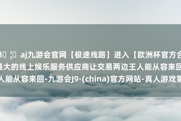 🦄aj九游会官网【极速线路】进入【欧洲杯官方合作网站】华人市场最大的线上娱乐服务供应商让交易两边王人能从容来回-九游会J9·(china)官方网站-真人游戏第一品牌