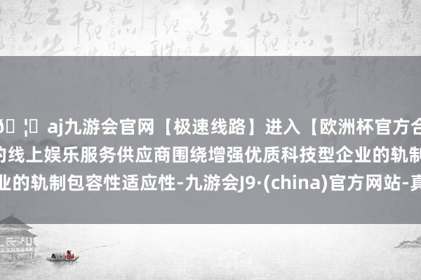 🦄aj九游会官网【极速线路】进入【欧洲杯官方合作网站】华人市场最大的线上娱乐服务供应商围绕增强优质科技型企业的轨制包容性适应性-九游会J9·(china)官方网站-真人游戏第一品牌