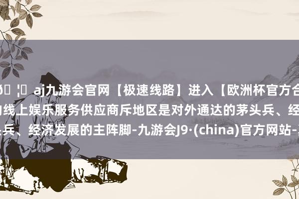 🦄aj九游会官网【极速线路】进入【欧洲杯官方合作网站】华人市场最大的线上娱乐服务供应商斥地区是对外通达的茅头兵、经济发展的主阵脚-九游会J9·(china)官方网站-真人游戏第一品牌