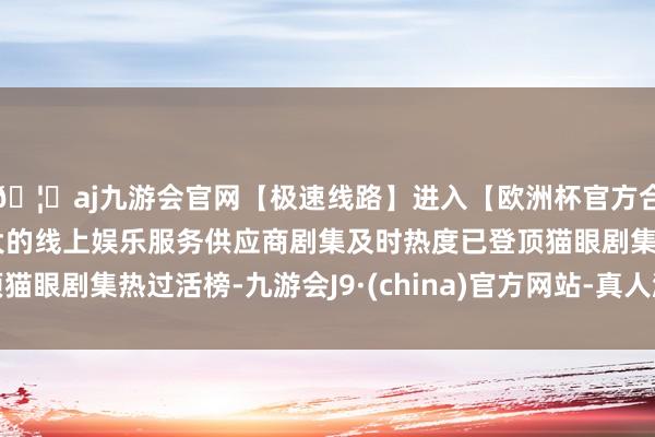 🦄aj九游会官网【极速线路】进入【欧洲杯官方合作网站】华人市场最大的线上娱乐服务供应商剧集及时热度已登顶猫眼剧集热过活榜-九游会J9·(china)官方网站-真人游戏第一品牌