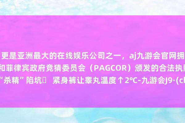 更是亚洲最大的在线娱乐公司之一，aj九游会官网拥有欧洲马耳他（MGA）和菲律宾政府竞猜委员会（PAGCOR）颁发的合法执照。遮挡“杀精”陷坑▶ 紧身裤让睾丸温度↑2℃-九游会J9·(china)官方网站-真人游戏第一品牌