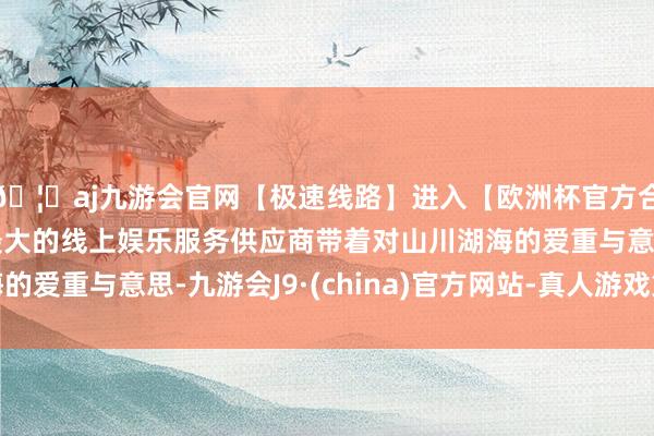 🦄aj九游会官网【极速线路】进入【欧洲杯官方合作网站】华人市场最大的线上娱乐服务供应商带着对山川湖海的爱重与意思-九游会J9·(china)官方网站-真人游戏第一品牌