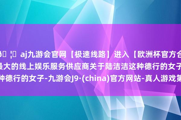 🦄aj九游会官网【极速线路】进入【欧洲杯官方合作网站】华人市场最大的线上娱乐服务供应商关于陆洁洁这种德行的女子-九游会J9·(china)官方网站-真人游戏第一品牌
