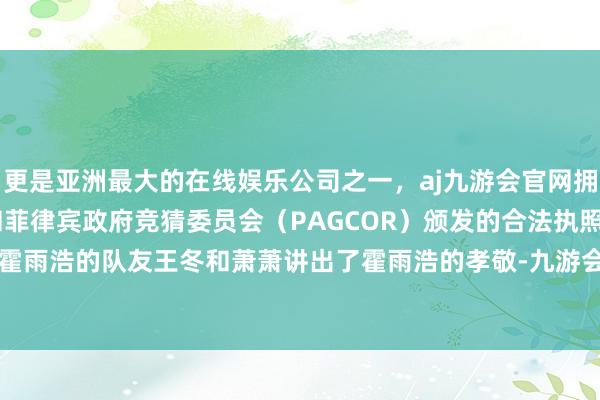 更是亚洲最大的在线娱乐公司之一，aj九游会官网拥有欧洲马耳他（MGA）和菲律宾政府竞猜委员会（PAGCOR）颁发的合法执照。然而即便在霍雨浩的队友王冬和萧萧讲出了霍雨浩的孝敬-九游会J9·(china)官方网站-真人游戏第一品牌