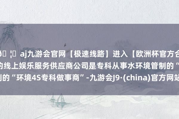 🦄aj九游会官网【极速线路】进入【欧洲杯官方合作网站】华人市场最大的线上娱乐服务供应商公司是专科从事水环境管制的“环境4S专科做事商”-九游会J9·(china)官方网站-真人游戏第一品牌