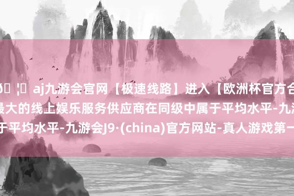 🦄aj九游会官网【极速线路】进入【欧洲杯官方合作网站】华人市场最大的线上娱乐服务供应商在同级中属于平均水平-九游会J9·(china)官方网站-真人游戏第一品牌