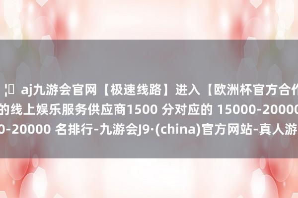 🦄aj九游会官网【极速线路】进入【欧洲杯官方合作网站】华人市场最大的线上娱乐服务供应商1500 分对应的 15000-20000 名排行-九游会J9·(china)官方网站-真人游戏第一品牌