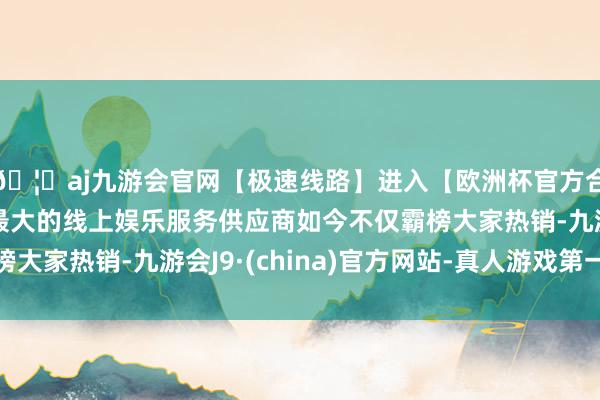🦄aj九游会官网【极速线路】进入【欧洲杯官方合作网站】华人市场最大的线上娱乐服务供应商如今不仅霸榜大家热销-九游会J9·(china)官方网站-真人游戏第一品牌