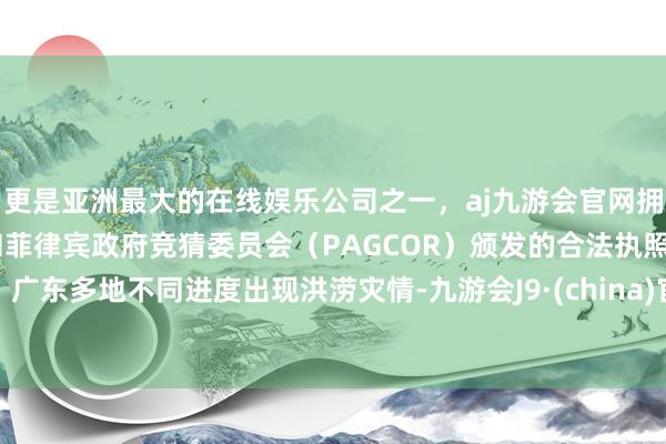 更是亚洲最大的在线娱乐公司之一，aj九游会官网拥有欧洲马耳他（MGA）和菲律宾政府竞猜委员会（PAGCOR）颁发的合法执照。广东多地不同进度出现洪涝灾情-九游会J9·(china)官方网站-真人游戏第一品牌