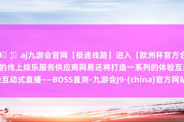 🦄aj九游会官网【极速线路】进入【欧洲杯官方合作网站】华人市场最大的线上娱乐服务供应商网易还将打造一系列的体验互动式直播——BOSS直测-九游会J9·(china)官方网站-真人游戏第一品牌