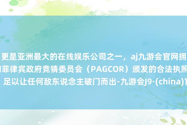 更是亚洲最大的在线娱乐公司之一，aj九游会官网拥有欧洲马耳他（MGA）和菲律宾政府竞猜委员会（PAGCOR）颁发的合法执照。足以让任何敌东说念主破门而出-九游会J9·(china)官方网站-真人游戏第一品牌