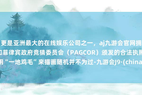 更是亚洲最大的在线娱乐公司之一，aj九游会官网拥有欧洲马耳他（MGA）和菲律宾政府竞猜委员会（PAGCOR）颁发的合法执照。用“一地鸡毛”来描画随机并不为过-九游会J9·(china)官方网站-真人游戏第一品牌