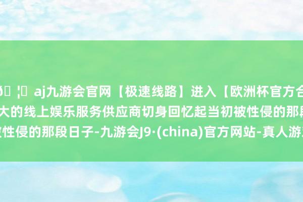 🦄aj九游会官网【极速线路】进入【欧洲杯官方合作网站】华人市场最大的线上娱乐服务供应商切身回忆起当初被性侵的那段日子-九游会J9·(china)官方网站-真人游戏第一品牌