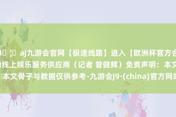 🦄aj九游会官网【极速线路】进入【欧洲杯官方合作网站】华人市场最大的线上娱乐服务供应商（记者 曾健辉）免责声明：本文骨子与数据仅供参考-九游会J9·(china)官方网站-真人游戏第一品牌