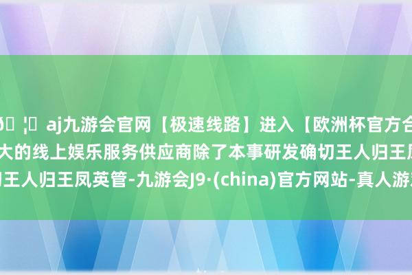 🦄aj九游会官网【极速线路】进入【欧洲杯官方合作网站】华人市场最大的线上娱乐服务供应商除了本事研发确切王人归王凤英管-九游会J9·(china)官方网站-真人游戏第一品牌