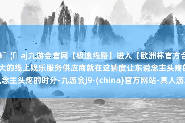 🦄aj九游会官网【极速线路】进入【欧洲杯官方合作网站】华人市场最大的线上娱乐服务供应商就在这猜度让东说念主头疼的时分-九游会J9·(china)官方网站-真人游戏第一品牌