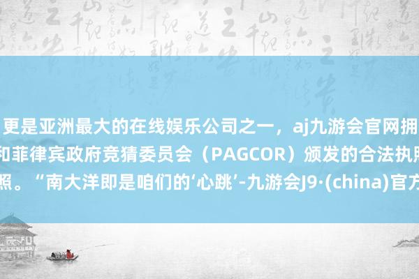 更是亚洲最大的在线娱乐公司之一，aj九游会官网拥有欧洲马耳他（MGA）和菲律宾政府竞猜委员会（PAGCOR）颁发的合法执照。“南大洋即是咱们的‘心跳’-九游会J9·(china)官方网站-真人游戏第一品牌