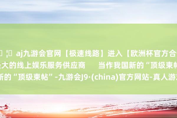 🦄aj九游会官网【极速线路】进入【欧洲杯官方合作网站】华人市场最大的线上娱乐服务供应商      当作我国新的“顶级柬帖”-九游会J9·(china)官方网站-真人游戏第一品牌