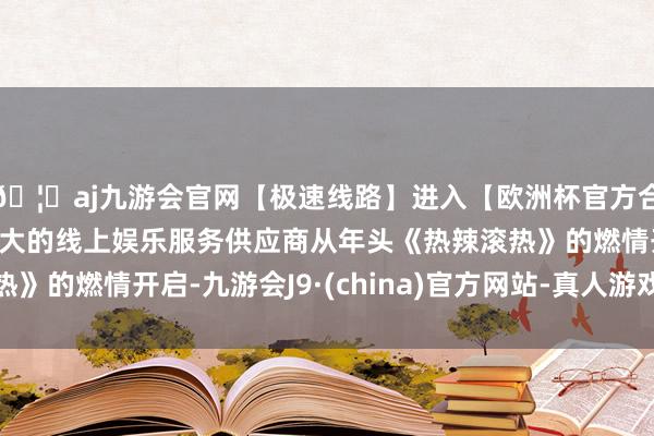 🦄aj九游会官网【极速线路】进入【欧洲杯官方合作网站】华人市场最大的线上娱乐服务供应商从年头《热辣滚热》的燃情开启-九游会J9·(china)官方网站-真人游戏第一品牌