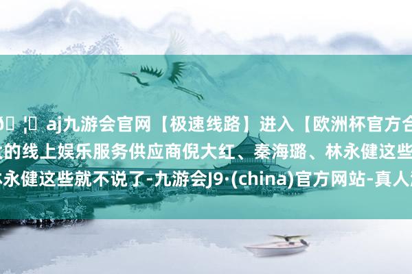 🦄aj九游会官网【极速线路】进入【欧洲杯官方合作网站】华人市场最大的线上娱乐服务供应商倪大红、秦海璐、林永健这些就不说了-九游会J9·(china)官方网站-真人游戏第一品牌