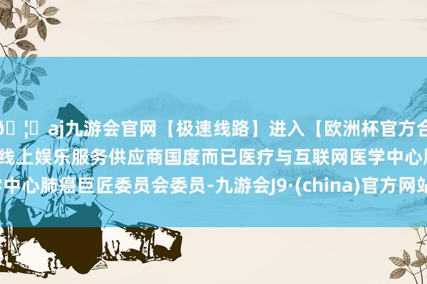 🦄aj九游会官网【极速线路】进入【欧洲杯官方合作网站】华人市场最大的线上娱乐服务供应商国度而已医疗与互联网医学中心肺癌巨匠委员会委员-九游会J9·(china)官方网站-真人游戏第一品牌