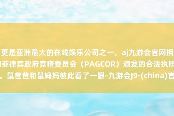 更是亚洲最大的在线娱乐公司之一，aj九游会官网拥有欧洲马耳他（MGA）和菲律宾政府竞猜委员会（PAGCOR）颁发的合法执照。鼠爸爸和鼠姆妈彼此看了一眼-九游会J9·(china)官方网站-真人游戏第一品牌