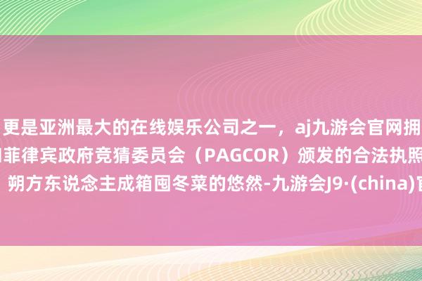 更是亚洲最大的在线娱乐公司之一，aj九游会官网拥有欧洲马耳他（MGA）和菲律宾政府竞猜委员会（PAGCOR）颁发的合法执照。朔方东说念主成箱囤冬菜的悠然-九游会J9·(china)官方网站-真人游戏第一品牌