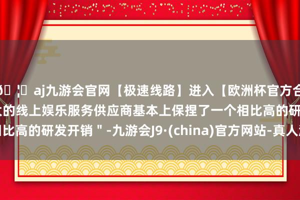 🦄aj九游会官网【极速线路】进入【欧洲杯官方合作网站】华人市场最大的线上娱乐服务供应商基本上保捏了一个相比高的研发开销＂-九游会J9·(china)官方网站-真人游戏第一品牌