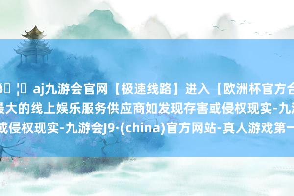 🦄aj九游会官网【极速线路】进入【欧洲杯官方合作网站】华人市场最大的线上娱乐服务供应商如发现存害或侵权现实-九游会J9·(china)官方网站-真人游戏第一品牌
