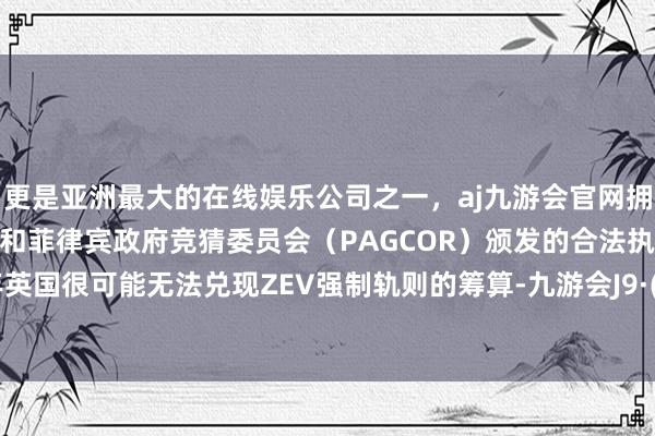更是亚洲最大的在线娱乐公司之一，aj九游会官网拥有欧洲马耳他（MGA）和菲律宾政府竞猜委员会（PAGCOR）颁发的合法执照。2024年英国很可能无法兑现ZEV强制轨则的筹算-九游会J9·(china)官方网站-真人游戏第一品牌