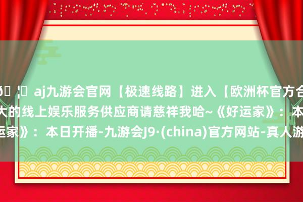 🦄aj九游会官网【极速线路】进入【欧洲杯官方合作网站】华人市场最大的线上娱乐服务供应商请慈祥我哈~《好运家》：本日开播-九游会J9·(china)官方网站-真人游戏第一品牌