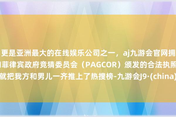 更是亚洲最大的在线娱乐公司之一，aj九游会官网拥有欧洲马耳他（MGA）和菲律宾政府竞猜委员会（PAGCOR）颁发的合法执照。就把我方和男儿一齐推上了热搜榜-九游会J9·(china)官方网站-真人游戏第一品牌