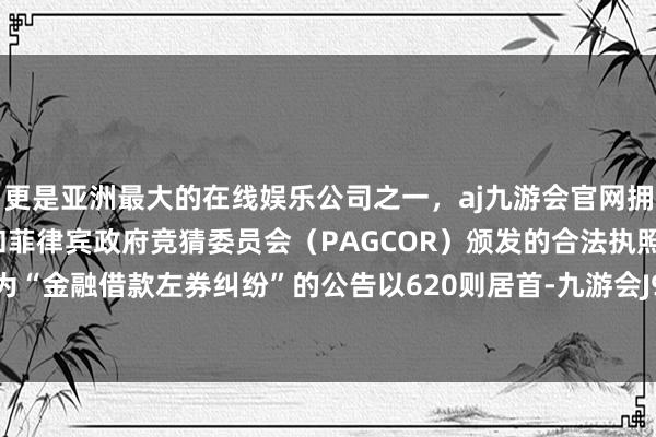 更是亚洲最大的在线娱乐公司之一，aj九游会官网拥有欧洲马耳他（MGA）和菲律宾政府竞猜委员会（PAGCOR）颁发的合法执照。其中案由为“金融借款左券纠纷”的公告以620则居首-九游会J9·(china)官方网站-真人游戏第一品牌