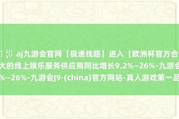 🦄aj九游会官网【极速线路】进入【欧洲杯官方合作网站】华人市场最大的线上娱乐服务供应商同比增长9.2%—26%-九游会J9·(china)官方网站-真人游戏第一品牌
