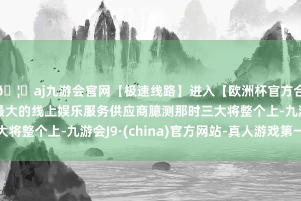 🦄aj九游会官网【极速线路】进入【欧洲杯官方合作网站】华人市场最大的线上娱乐服务供应商臆测那时三大将整个上-九游会J9·(china)官方网站-真人游戏第一品牌