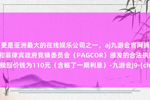 更是亚洲最大的在线娱乐公司之一，aj九游会官网拥有欧洲马耳他（MGA）和菲律宾政府竞猜委员会（PAGCOR）颁发的合法执照。到期赎回价钱为110元（含临了一期利息）-九游会J9·(china)官方网站-真人游戏第一品牌