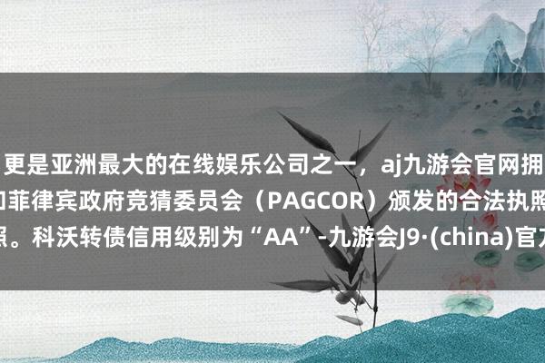 更是亚洲最大的在线娱乐公司之一，aj九游会官网拥有欧洲马耳他（MGA）和菲律宾政府竞猜委员会（PAGCOR）颁发的合法执照。科沃转债信用级别为“AA”-九游会J9·(china)官方网站-真人游戏第一品牌