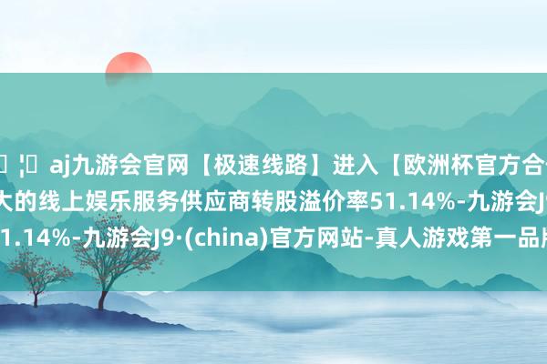 🦄aj九游会官网【极速线路】进入【欧洲杯官方合作网站】华人市场最大的线上娱乐服务供应商转股溢价率51.14%-九游会J9·(china)官方网站-真人游戏第一品牌